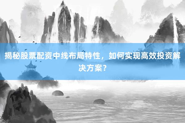 揭秘股票配资中线布局特性，如何实现高效投资解决方案？