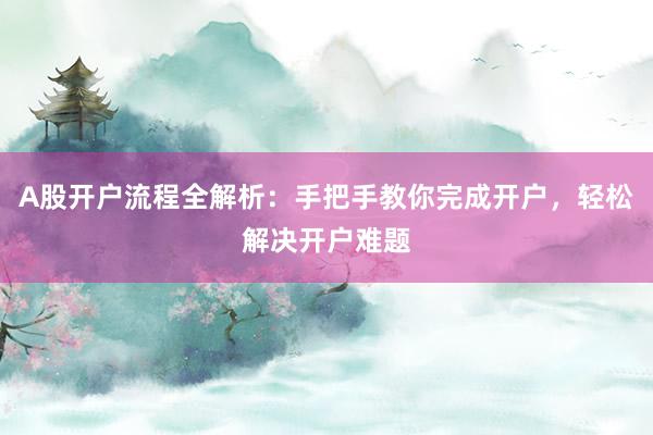 A股开户流程全解析：手把手教你完成开户，轻松解决开户难题