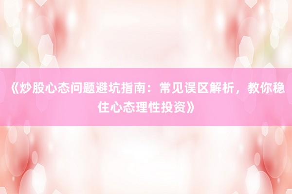 《炒股心态问题避坑指南：常见误区解析，教你稳住心态理性投资》