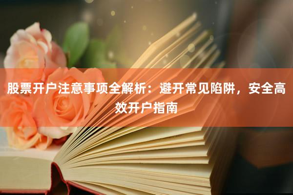 股票开户注意事项全解析：避开常见陷阱，安全高效开户指南