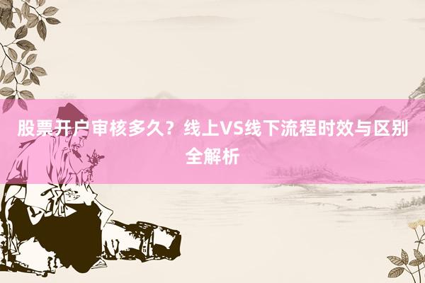 股票开户审核多久？线上VS线下流程时效与区别全解析