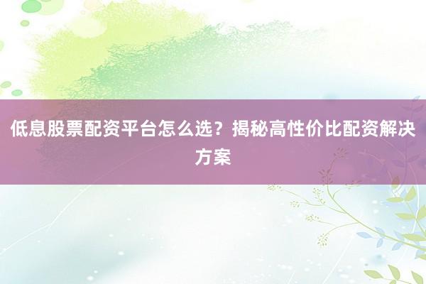 低息股票配资平台怎么选？揭秘高性价比配资解决方案