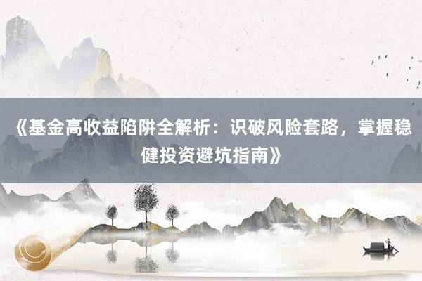 《基金高收益陷阱全解析：识破风险套路，掌握稳健投资避坑指南》