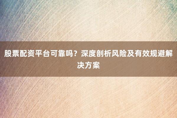 股票配资平台可靠吗？深度剖析风险及有效规避解决方案