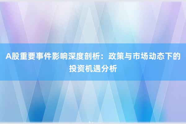 A股重要事件影响深度剖析：政策与市场动态下的投资机遇分析