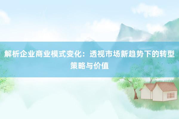 解析企业商业模式变化：透视市场新趋势下的转型策略与价值