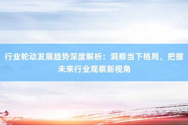 行业轮动发展趋势深度解析：洞察当下格局，把握未来行业观察新视角