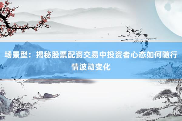 场景型：揭秘股票配资交易中投资者心态如何随行情波动变化