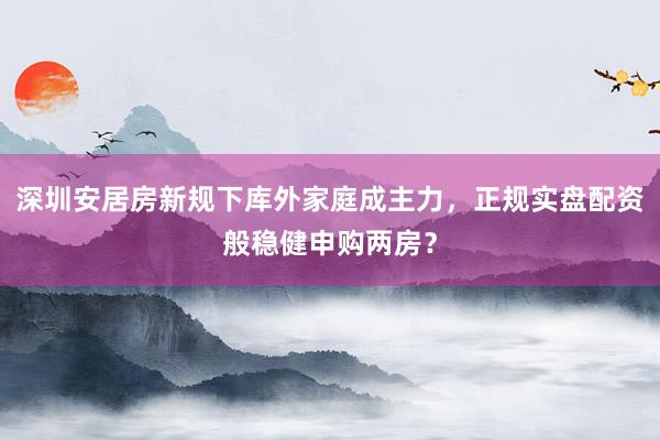 深圳安居房新规下库外家庭成主力，正规实盘配资般稳健申购两房？
