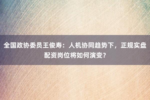 全国政协委员王俊寿：人机协同趋势下，正规实盘配资岗位将如何演变？