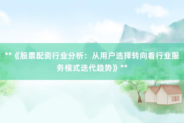 **《股票配资行业分析：从用户选择转向看行业服务模式迭代趋势》**