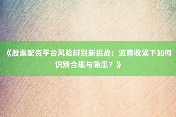 《股票配资平台风险辨别新挑战：监管收紧下如何识别合规与隐患？》