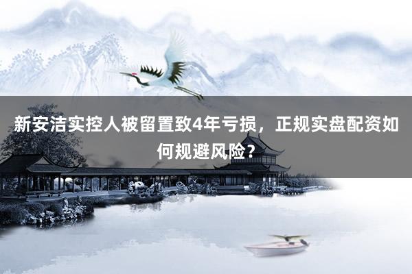 新安洁实控人被留置致4年亏损，正规实盘配资如何规避风险？