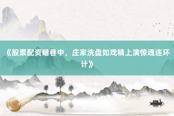 《股票配资暗巷中，庄家洗盘如戏精上演惊魂连环计》