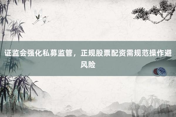 证监会强化私募监管，正规股票配资需规范操作避风险