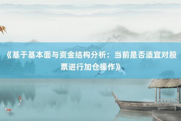 《基于基本面与资金结构分析：当前是否适宜对股票进行加仓操作》