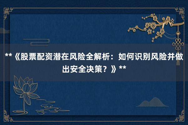 **《股票配资潜在风险全解析：如何识别风险并做出安全决策？》**