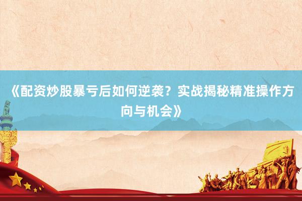 《配资炒股暴亏后如何逆袭？实战揭秘精准操作方向与机会》