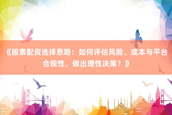 《股票配资选择思路：如何评估风险、成本与平台合规性，做出理性决策？》