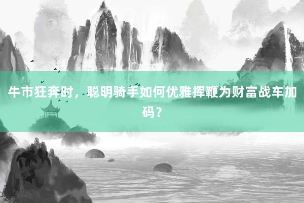 牛市狂奔时，聪明骑手如何优雅挥鞭为财富战车加码？
