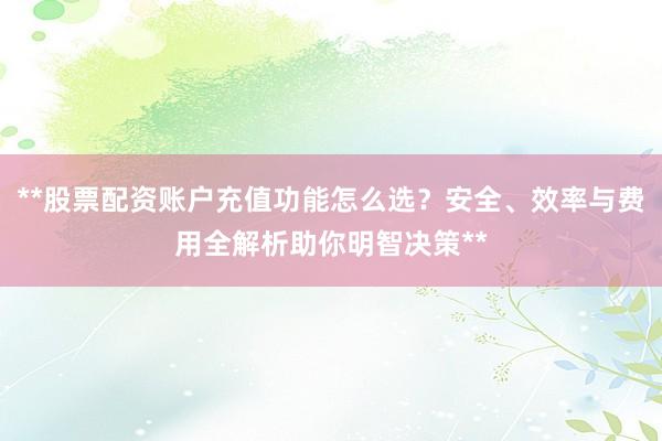 **股票配资账户充值功能怎么选？安全、效率与费用全解析助你明智决策**
