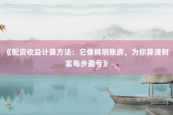 《配资收益计算方法：它像精明账房，为你算清财富每步盈亏》