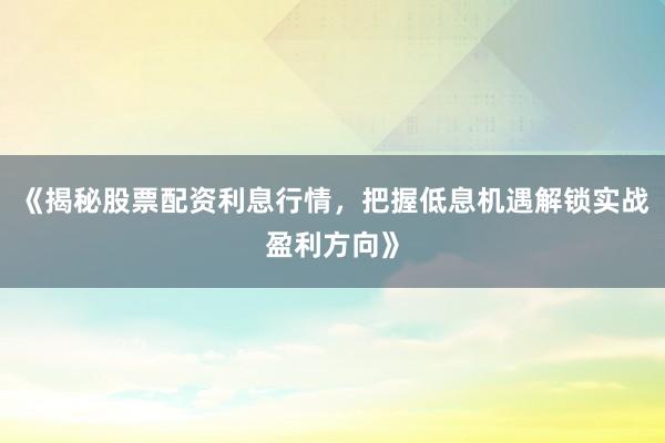 《揭秘股票配资利息行情，把握低息机遇解锁实战盈利方向》