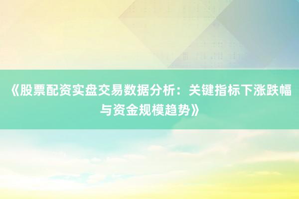 《股票配资实盘交易数据分析：关键指标下涨跌幅与资金规模趋势》