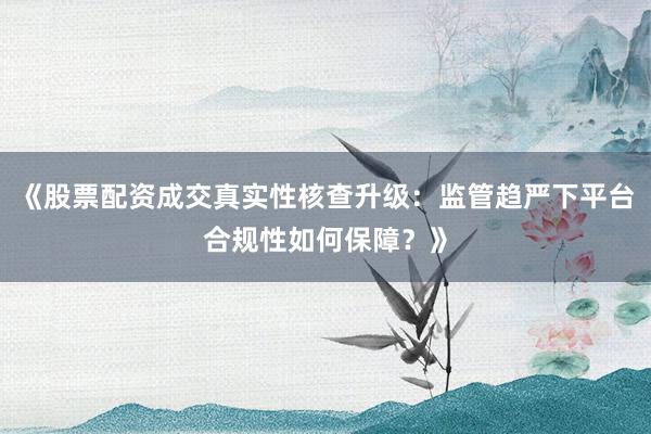 《股票配资成交真实性核查升级：监管趋严下平台合规性如何保障？》