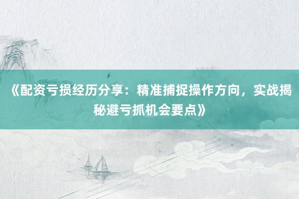《配资亏损经历分享：精准捕捉操作方向，实战揭秘避亏抓机会要点》