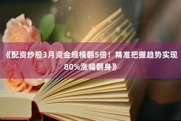 《配资炒股3月资金规模翻5倍！精准把握趋势实现80%涨幅翻身》