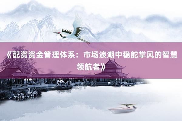 《配资资金管理体系：市场浪潮中稳舵掌风的智慧领航者》