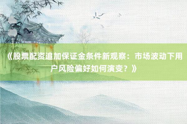 《股票配资追加保证金条件新观察：市场波动下用户风险偏好如何演变？》
