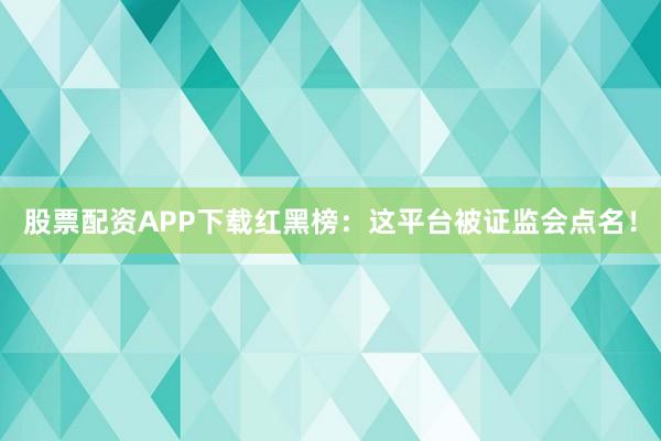 股票配资APP下载红黑榜：这平台被证监会点名！