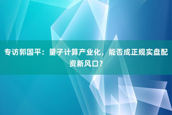 专访郭国平：量子计算产业化，能否成正规实盘配资新风口？