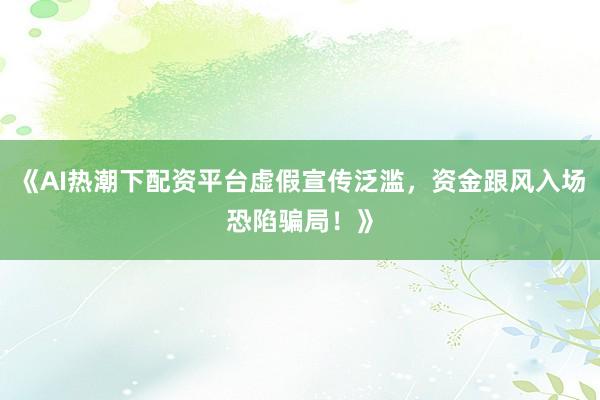 《AI热潮下配资平台虚假宣传泛滥，资金跟风入场恐陷骗局！》
