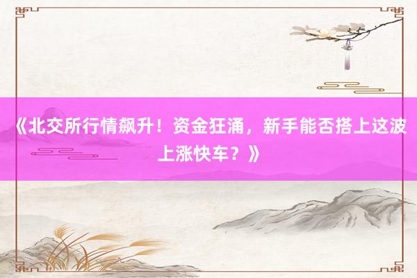 《北交所行情飙升！资金狂涌，新手能否搭上这波上涨快车？》