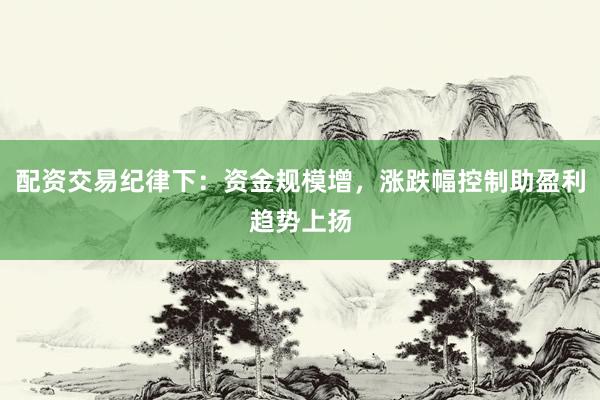 配资交易纪律下：资金规模增，涨跌幅控制助盈利趋势上扬