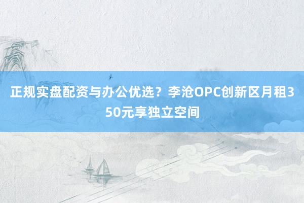 正规实盘配资与办公优选？李沧OPC创新区月租350元享独立空间