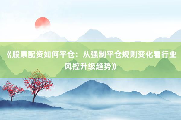 《股票配资如何平仓：从强制平仓规则变化看行业风控升级趋势》