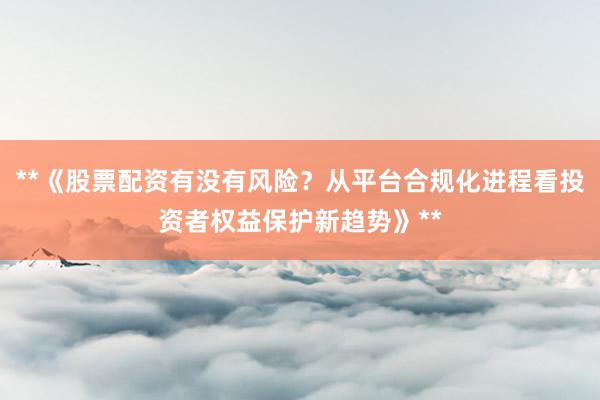 **《股票配资有没有风险？从平台合规化进程看投资者权益保护新趋势》**