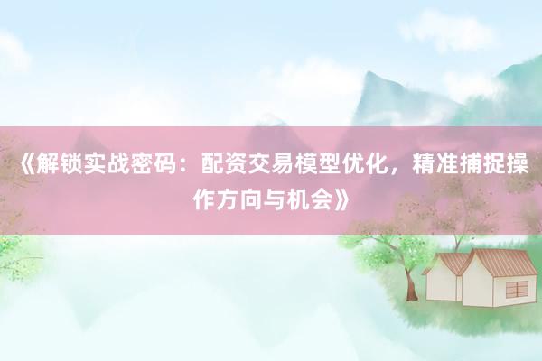 《解锁实战密码：配资交易模型优化，精准捕捉操作方向与机会》
