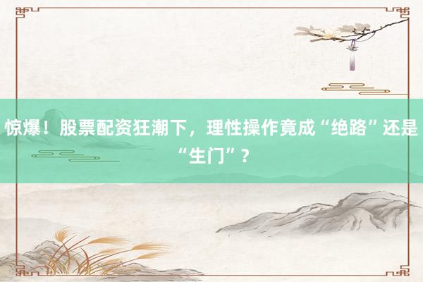 惊爆！股票配资狂潮下，理性操作竟成“绝路”还是“生门”？