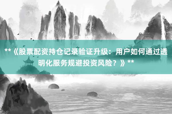 **《股票配资持仓记录验证升级：用户如何通过透明化服务规避投资风险？》**