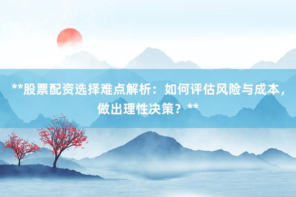 **股票配资选择难点解析:如何评估风险与成本,做出理性决策?**