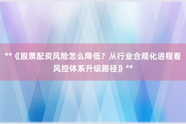**《股票配资风险怎么降低？从行业合规化进程看风控体系升级路径》**