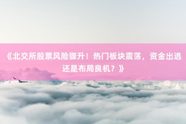 《北交所股票风险骤升！热门板块震荡，资金出逃还是布局良机？》