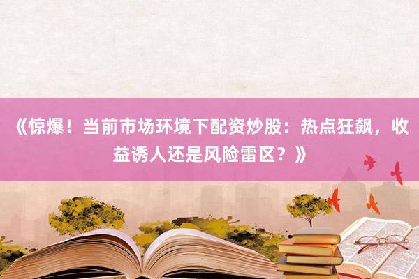《惊爆！当前市场环境下配资炒股：热点狂飙，收益诱人还是风险雷区？》