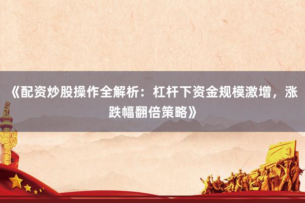 《配资炒股操作全解析：杠杆下资金规模激增，涨跌幅翻倍策略》