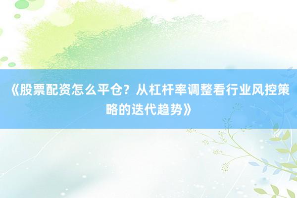 《股票配资怎么平仓？从杠杆率调整看行业风控策略的迭代趋势》